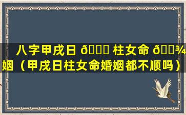 八字甲戌日 🕊 柱女命 🌾 婚姻（甲戌日柱女命婚姻都不顺吗）